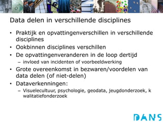Data delen in verschillende disciplinesPraktijk en opvattingenverschillen in verschillende disciplinesOokbinnen disciplines verschillenDe opvattingenveranderen in de loop dertijdinvloed van incidenten of voorbeeldwerkingGrote overeenkomst in bezwaren/voordelen van data delen (of niet-delen)Dataverkenningen:Visuelecultuur, psychologie, geodata, jeugdonderzoek, kwalitatiefonderzoek