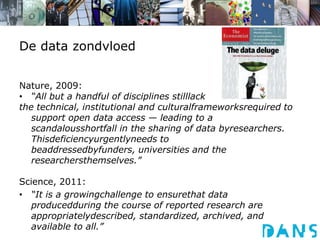 De data zondvloedNature, 2009:“All but a handful of disciplines stilllackthe technical, institutional and culturalframeworksrequired to support open data access — leading to a scandalousshortfall in the sharing of data byresearchers. Thisdeficiencyurgentlyneeds to beaddressedbyfunders, universities and the researchersthemselves.”Science, 2011:“It is a growingchallenge to ensurethat data producedduring the course of reported research are appropriatelydescribed, standardized, archived, and available to all.”
