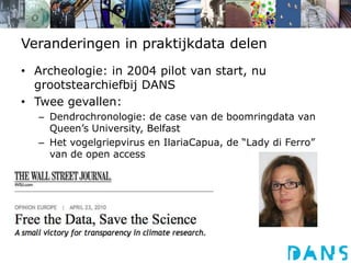 Veranderingen in praktijkdata delenArcheologie: in 2004 pilot van start, nu grootstearchiefbij DANSTwee gevallen:Dendrochronologie: de case van de boomringdata van Queen’s University, BelfastHet vogelgriepvirus en IlariaCapua, de “Lady di Ferro” van de open access