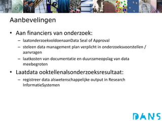 AanbevelingenAan financiers van onderzoek: laatonderzoekvoldoenaanData Seal of Approvalsteleen data management plan verplicht in onderzoeksvoorstellen / aanvragenlaatkosten van documentatie en duurzameopslag van data meebegrotenLaatdata ooktellenalsonderzoeksresultaat:registreer data alswetenschappelijke output in Research InformatieSystemen