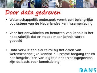 Wetenschappelijk onderzoek vormt een belangrijke bouwsteen van de Nederlandse kennissamenlevingVoor het ontwikkelen en benutten van kennis is het noodzakelijk dat er steeds meer kennis wordt gedeeld Data vervult een sleutelrol bij het delen van wetenschappelijke kennis: duurzame toegang tot en het hergebruiken van digitale onderzoeksgegevens zijn de basis voor kennisdeling