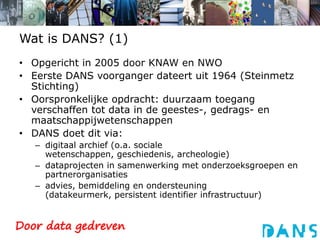 Wat is DANS? (1)Opgericht in 2005 door KNAW en NWOEerste DANS voorganger dateert uit 1964 (Steinmetz Stichting)Oorspronkelijke opdracht: duurzaam toegang verschaffen tot data in de geestes-, gedrags- en maatschappijwetenschappenDANS doet dit via:digitaal archief (o.a. sociale wetenschappen, geschiedenis, archeologie)dataprojecten in samenwerking met onderzoeksgroepen en partnerorganisatiesadvies, bemiddeling en ondersteuning (datakeurmerk, persistent identifier infrastructuur)