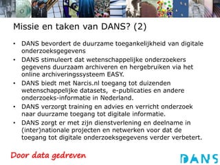 Missie en taken van DANS? (2)DANS bevordert de duurzame toegankelijkheid van digitale onderzoeksgegevensDANS stimuleert dat wetenschappelijke onderzoekers gegevens duurzaam archiveren en hergebruiken via het online archiveringssysteem EASY.DANS biedt met Narcis.nl toegang tot duizenden wetenschappelijke datasets,  e-publicaties en andere onderzoeks-informatie in Nederland. DANS verzorgt training en advies en verricht onderzoek naar duurzame toegang tot digitale informatie. DANS zorgt er met zijn dienstverlening en deelname in (inter)nationale projecten en netwerken voor dat de toegang tot digitale onderzoeksgegevens verder verbetert. 