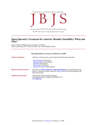 The PDF of the article you requested follows this cover page.
This is an enhanced PDF from The Journal of Bone and Joint Surgery
87:419-432, 2005. doi:10.2106/JBJS.D.01921J Bone Joint Surg Am.
Peter J. Millett, Philippe Clavert and Jon J.P. Warner
Why?
Open Operative Treatment for Anterior Shoulder Instability: When and
This information is current as of February 15, 2006
Subject Collections
(683 articles)Surgical Procedures
(85 articles)Dislocation
(246 articles)Shoulder
(342 articles)Shoulder/Elbow
(472 articles)Adult Trauma
Articles on similar topics can be found in the following collections
Reprints and Permissions
Permissions] link.
and click on the [Reprints andjbjs.orgarticle, or locate the article citation on
to use material from thisorder reprints or request permissionClick here to
Publisher Information
www.jbjs.org
20 Pickering Street, Needham, MA 02492-3157
The Journal of Bone and Joint Surgery
on February 15, 2006www.ejbjs.orgDownloaded from
 