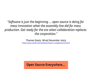 “Software is just the beginning … open source is doing for
    mass innovation what the assembly line did for mass
production. Get ready for the era when collaboration replaces
                        the corporation.”
                 Thomas Goetz, Wired November 2003
             http://www.wired.com/wired/archive/11.11/opensource.html




                  Open Source Everywhere...
 
