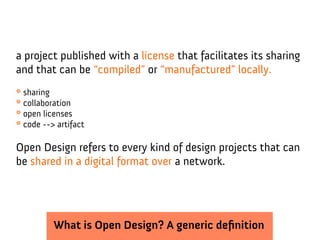 a project published with a license that facilitates its sharing
and that can be “compiled” or “manufactured” locally.
* sharing
* collaboration
* open licenses
* code --> artifact

Open Design refers to every kind of design projects that can
be shared in a digital format over a network.




          What is Open Design? A generic definition
 