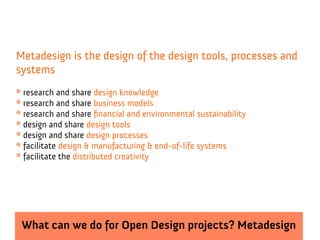 Metadesign is the design of the design tools, processes and
systems
* research and share design knowledge
* research and share business models
* research and share financial and environmental sustainability
* design and share design tools
* design and share design processes
* facilitate design & manufacturing & end-of-life systems
* facilitate the distributed creativity




 What can we do for Open Design projects? Metadesign
 