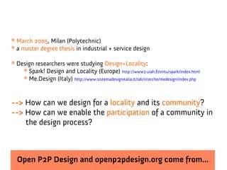 * March 2005, Milan (Polytechnic)
* a master degree thesis in industrial + service design

* Design researchers were studying Design+Locality:
    * Spark! Design and Locality (Europe) http://www2.uiah.fi/virtu/spark/index.html
    * Me.Design (Italy) http://www.sistemadesignitalia.it/sdi/ricerche/medesign/index.php


--> How can we design for a locality and its community?
--> How can we enable the participation of a community in
    the design process?



  Open P2P Design and openp2pdesign.org come from...
 