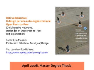 Reti Collaborative.
Il design per una auto-organizzazione
Open Peer-to-Peer
(Collaborative Networks.
Design for an Open Peer-to-Peer
self-organization)

Tutor: Ezio Manzini
Politecnico di Milano, Faculty of Design

You can download it here:
http://www.openp2pdesign.org/source




               April 2006, Master Degree Thesis
 
