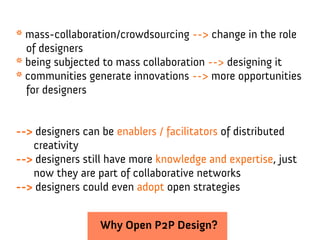 * mass-collaboration/crowdsourcing --> change in the role
  of designers
* being subjected to mass collaboration --> designing it
* communities generate innovations --> more opportunities
  for designers


--> designers can be enablers / facilitators of distributed
   creativity
--> designers still have more knowledge and expertise, just
   now they are part of collaborative networks
--> designers could even adopt open strategies


                 Why Open P2P Design?
 