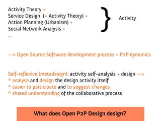 }
Activity Theory +
Service Design (+ Activity Theory) +                Activity
Action Planning (Urbanism) +
Social Network Analysis +
...


--> Open Source Software development process + P2P dynamics


Self-reflexive (metadesign): activity self-analysis + design -->
* analyse and design the design activity itself
* easier to participate and to suggest changes
* shared understanding of the collaborative process


            What does Open P2P Design design?
 