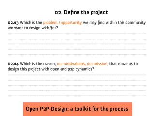 02. Define the project
02.03 Which is the problem / opportunity we may find within this community
we want to design with/for?
..............................................................................................................................
..............................................................................................................................
..............................................................................................................................
..............................................................................................................................
..............................................................................................................................

02.04 Which is the reason, our motivations, our mission, that move us to
design this project with open and p2p dynamics?
..............................................................................................................................
..............................................................................................................................
..............................................................................................................................
..............................................................................................................................
..............................................................................................................................


                Open P2P Design: a toolkit for the process
 