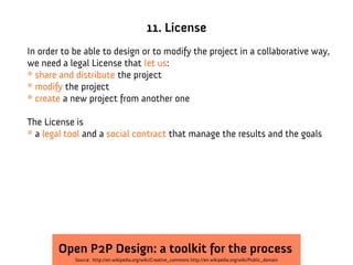 11. License
In order to be able to design or to modify the project in a collaborative way,
we need a legal License that let us:
* share and distribute the project
* modify the project
* create a new project from another one

The License is
* a legal tool and a social contract that manage the results and the goals




        Open P2P Design: a toolkit for the process
            Source: http://en.wikipedia.org/wiki/Creative_commons http://en.wikipedia.org/wiki/Public_domain
 