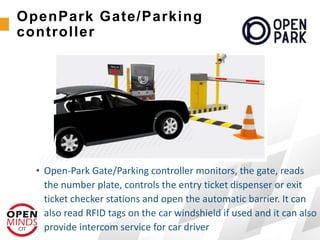 • Open-Park Gate/Parking controller monitors, the gate, reads
the number plate, controls the entry ticket dispenser or exit
ticket checker stations and open the automatic barrier. It can
also read RFID tags on the car windshield if used and it can also
provide intercom service for car driver
OpenPark Gate/Parking
controller
 