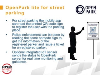 • For street parking the mobile app
can read the printed QR code sign
to register the user with the parking
place.
• Police enforcement can be done by
reading the same barcode sign to
get the information of the
registered parker and issue a ticket
for unregistered parker.
• Optional Integrated IoT sensor
sends the status to OpenPark
server for real time monitoring and
guidance.
OpenPark lite for street
parking
 