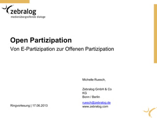 Open Partizipation
Von E-Partizipation zur Offenen Partizipation
Michelle Ruesch,
Zebralog GmbH & Co
KG
Bonn / Berlin
ruesch@zebralog.de
www.zebralog.comRingvorlesung | 17.06.2013
 