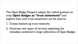 The Open Badge Passport adopts the radical position to
treat Open Badges as "trust statements" and
explore how such trust statements can be used to:
1. Create bottom-up trust networks
2. Generate new types of services exploiting the
metadata contained in large collections of Open Badges
 