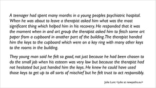 A teenager had spent many months in a young peoples psychiatric hospital.
When he was about to leave a therapist asked him what was the most
signiﬁcant thing which helped him in his recovery. He responded that it was
the moment when in and art group the therapist asked him to fetch some art
paper from a cupboard in another part of the building.The therapist handed
him the keys to the cupboard which were on a key ring with many other keys
to the rooms in the building.
They young man said he felt so good, not just because he had been chosen to
do the small job when his esteem was very low but because the therapist had
not hesitated but just handed him the keys. He knew he could have used
those keys to get up to all sorts of mischief but he felt trust to act responsibly.
Julie Lunt <julie at newpaths.eu>
 