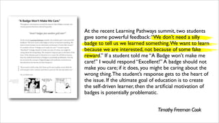 At the recent Learning Pathways summit, two students
gave some powerful feedback:“We don’t need a silly
badge to tell us we learned something.We want to learn
because we are interested, not because of some fake
reward.” If a student told me “A Badge won’t make me
care!” I would respond “Excellent!” A badge should not
make you care; if it does, you might be caring about the
wrong thing.The student’s response gets to the heart of
the issue. If the ultimate goal of education is to create
the self-driven learner, then the artiﬁcial motivation of
badges is potentially problematic.
Timothy Freeman Cook
 