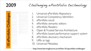 For the 7th ePortfolio conference, and in order to give directions to our work towards our 2010 goal (ePortfolio for all), EIfEL has decided to address a number
of challenges to the ePortfolio community and beyond —many of the problems the ePortfolio community faces today will not be resolved if they are not
addressed beyond the ePortfolio silo. The goal of these challenges is to move beyond the current state of ePortfolio development, in particular in the ﬁeld of
interoperability as interoperability is not just a technical issue, but a means to enable new practices and the emergence of truly lifelong and life wide
ePortfolios.
Our main objective is to create the conditions for the emergence of
MultiPortfolio organisations (one organisation can interact with many different
ePortfolio platforms) and MultiOrganisation ePortfolios (have one ePortfolio to
interact with many different institutions with their own platform).
1. Universal ePortfolio Repository —a uniﬁed view of all my assets
Context: Today, the digital assets used to create an ePortfolio can be hosted in
many different systems managed by many different organisations.
Issue: How can we provide a uniﬁed view of all the assets belonging to one
person, so she/he can seamlessly create ePortfolios without having to navigate
through multiple sites? How can I reunite my digital identity?
Direction: Identity and access management (IAM) technologies, such as
federation of identities and services need to be fully explored by the ePortfolio
community.
NB: a universal repository is not equivalent to a unique repository; it can be
universal while being distributed over a number of loosely connected and
heterogeneous systems.
2. Universal Competency Identiﬁers —share competency deﬁnitions
across systems
Context: A number of ePortfolio platforms, and other applications in the ﬁeld of
education, employment, accreditation and human resource use competency
frameworks. Today, the dominant delivery format of competency frameworks is a
PDF ﬁle, forcing each system to import or recreate them from scratch.
Issue: How can we share competency deﬁnitions across systems and
applications? How can we elicit emerging competencies through interactive
technologies?
Direction: The creation of a competency wiki providing shared, distributed,
multilingual URIs (Unique Resource Identiﬁers) to competency deﬁnitions. The
solution to unique resource identiﬁers for competency deﬁnition has already
been discussed by Simon Grant (Representing frameworks of skill and
competence for interoperability). We have the technology required, what is
missing is the political impetus and commitment.
3. ePortfolio social —share assets, knowledge and processes across
communities
Context: The idea of using social computing for ePortfolios is growing and a
number of platforms have integrated such features. Nevertheless, the current
implementation of social networking technology is mainly limited to connecting
individuals as silos of information.
Issue: Let’s imagine a group of 100 people belonging to the same community
(company, school, etc.) among which 10 are writing their own CV. Can we
design a technology that will make it possible that at the end of the process,
each of the 100 people will have (part of) their own CV written? How can we
automatically generate and updated ePortfolios and CVs through social
interaction?
Direction: Imagine that each time a person writes an elementary entry into their
CV describing a professional experience, they have to name the people that
shared the same experience; then for each person named, the entry is added to
their ‘CV’, with the ability to edit it and share it back with the original author or
create their own edited version of the entry. This way, each CV would be thread
weaving a collective story. For the reader, being able to judge how an individual
CV is connected to other stories, could even be an indicator of trustworthiness.
The same reasoning could of course apply to ePortfolios.
4. ePortfolio semantic editors —make sense of what I write, connect,
etc.
Context: In 2003, during the ﬁrst international ePortfolio conference in Poitiers,
Christopher Tan presented Knowledge Community, a platform scaffolding
learners reﬂection through semantic annotation, i.e. identifying key words and
labelling them with semantic value, e.g. evidence, theory, example, etc. Since
then, not a single editor of ePortfolio tools has included any form of semantic
annotation.
Issue: We need ePortfolio editors that scaffold reﬂective thinking, not just enrich
text with bolds, italics and ‘pink on purple’ effects. We need proper, simple
semantic editors, as semantic annotation is a way to structure reﬂection,
connect ideas, facts and people.
Direction: RDFa editors provide the blueprint for ePortfolio editors that fully
support the components of a reﬂective process. At minima, be able to tag parts
of texts/images, not just the whole document.
5. ePortfolio Readers —read any ePortfolio through consistent and
multiple views
Context: There are a number of ePortfolio platforms, each one with their own
user interfaces and some people create ePortfolios without using any dedicated
ePortfolio platform (e.g. content management system). And people want to be
free to express their identity without being kept in the straightjacket of
predeﬁned templates.
Issue: How can we leave total freedom to ePortfolio author’s creativity, while
providing readers with their own view through a consistent navigational
interface, e.g. evidence on the left, competency framework on the right, etc.?
Direction: We might have to deﬁne different readers, depending on the process
being involved, so the same ePortfolio could have different views generated by
different tools. Such tools could be used by ePortfolio authors as tools to verify
that their ePortfolio is properly structured and contains all the relevant semantic
information.
6. Open & Trusted Service Architecture
Context: Today each ePortfolio platform provides a limited number of services
and adding new services require the development of idiosyncratic plug-ins,
when this possibility is offered.
Issue: How can we provide ePortfolio owners with an unlimited number of
services without forcing service providers to develop multiple plug-ins for
multiple applications? How can we trust the usage made by services of our
personal data?
Direction: This is connected to the idea of Universal Repository, exploited and
enriched by service providers. Schools, universities, employers, professional
bodies etc. need to provide conversational systems through trusted web
services —a technology currently under development by different initiatives,
such as TAS3.
7. ePortfolio based performance support system —make the ePortfolio
part of my work
Context: One of the current problems with ePortfolio adoption at the workplace
is the fact that ePortfolios can be seen as something either nice to have or
adding to the regular work. Moreover, the current level of integration of
ePortfolios with other information systems is still low.
Issue: How can we make ePortfolio construction part of everyday activities?
How can we demonstrate ePortfolio beneﬁts through business beneﬁts?
Direction: Use ePortfolio technology and methods to develop next generation
electronic performance support systems, integrate reﬂection as part of routine
work processes, so the ePortfolio is built through naturally occurring business
activities.
8. ePortfolio discovery mechanism —ﬁnd people, competencies,
resources
Context: While there are a number of methods for learning resources discovery
(c.f. the learning resources exchange (LRE) repository of European Schoolnet)
there are not yet universal mechanism to discover ePortfolios on the Internet,
each individual relying on ad-hoc services.
Issue: How can we easily ﬁnd an ePortfolio or a resource contained in an
ePortfolio?
Direction: OAI-PMH (Open Archives Initiative's Protocol for Metadata
Harvesting) is a possible method to create large indexes of ePortfolios per
organisation, sector or even territory. Other methods could be the publication of
ePortfolios in trusted parties' indexes.
9. URIs as tags
Context: Tag is a popular form to connect things together. within an ePortfolio.
Unfortunately the meaning of tags is context dependent, and different tags can
share the same meaning.
Issue: How can we create tags that are not context dependent?
Direction: make tags RDF triplets: name (what is displayed as ‘tag’); URI to
deﬁnition (an hidden hypertext link); link type (is, is part of, etc.). NB: this is an
extension of challenge #2. Two tags are close if they share the same URI and
identical if they are identical triplets.
10. Universal Metadata
Context: ePortfolio construction is about connecting data together. Metadata
are not just ‘comments’ about data, but links between all the data sharing the
same metadata. If data are assimilated to neurones, metadata can be seen
as.the synapses connecting neurones together..
Issue: How can we enrich distributed data with ‘personal/social metadata
repositories
Direction: keep metadata repositories apart from data, on the model of social
bookmarking.
e P o r t f o l i o c h a l l e n g e s
2009
10ePortfolioChallenges
1. Universal ePortfolio Repository
2. Universal Competency Identiﬁers
3. ePortfolio social
4. ePortfolio semantic editors
5. ePortfolio Readers
6. Open &Trusted Service Architecture
7. ePortfolio based performance support system
8. ePortfolio discovery mechanism
9. URIs as tags
10. Universal Metadata
Challenging ePortfolio technology
http://www.learningfutures.eu/ref/the-10-eportfolio-challenges/
 