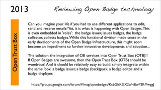 OpenTrustBox
Can you imagine your life if you had to use different applications to edit,
send and receive emails?Yet, it is what is happening with Open Badges.This
is even embedded in 'roles':  the badge issuer, issues badges, the badge
collector, collects badges.While this functional division made sense in the
early developments of the Open Badge Infrastructure, this might soon
become an impediment to further innovative developments and adoption...
The solution: the integration of OB services into Open Trust Box (OTB)!!
If Open Badges are awesome, then the Open Trust Box (OTB) should be
wondrous! And it should be relatively easy to build: simply integrate within
the same 'box' a badge issuer, a badge (back)pack, a badge editor and a
badge displayer.
https://groups.google.com/forum/#!msg/openbadges/KcbGltKGX2o/-iBwP2KMwggJ
2013 Reviewing Open Badge technology
 
