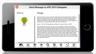 Send Message to ePIC 2015 Delegates
Lorem ipsum dolor sit amet, consectetur adipiscing elit, sed do eiusmod tempor incididunt ut
labore et dolore magna aliqua. Ut enim ad minim veniam, quis nostrud exercitation ullamco
laboris nisi ut aliquip ex ea commodo consequat. Duis aute irure dolor in reprehenderit in
voluptate velit esse cillum dolore eu fugiat nulla pariatur. Excepteur sint occaecat cupidatat non
proident, sunt in culpa qui ofﬁcia deserunt mollit anim id est laborum."
Section 1.10.32 of "de Finibus Bonorum et Malorum", written by Cicero in 45 BC
"Sed ut perspiciatis unde omnis iste natus error sit voluptatem accusantium doloremque
laudantium, totam rem aperiam, eaque ipsa quae ab illo inventore veritatis et quasi architecto
beatae vitae dicta sunt explicabo. Nemo enim ipsam voluptatem quia voluptas sit aspernatur aut
odit aut fugit, sed quia consequuntur magni dolores eos qui ratione voluptatem sequi nesciunt.
Neque porro quisquam est, qui dolorem ipsum quia dolor sit amet, consectetur, adipisci velit, sed
quia non numquam eius modi tempora incidunt ut labore et dolore magnam aliquam quaerat
voluptatem. Ut enim ad minima veniam, quis nostrum exercitationem ullam corporis suscipit
laboriosam, nisi ut aliquid ex ea commodi consequatur? Quis autem vel eum iure reprehenderit
qui in ea voluptate velit esse quam nihil molestiae consequatur, vel illum qui dolorem eum fugiat
quo voluptas nulla pariatur?"
Write to Message
2015
Create Issue Search Organise ClaimDashboard NetworkEvidence Conﬁgure
 