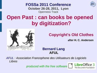 FOSSa 2011 Conference
                October 26-28, 2011, Lyon
                        Openness Track

Open Past : can books be opened
        by digitization?

                                Copyright's Old Clothes
                                                 after H. C. Andersen


                           Bernard Lang
                               AFUL
AFUL : Association Francophone des Utilisateurs de Logiciels
  Libres
               produced with the free software
 