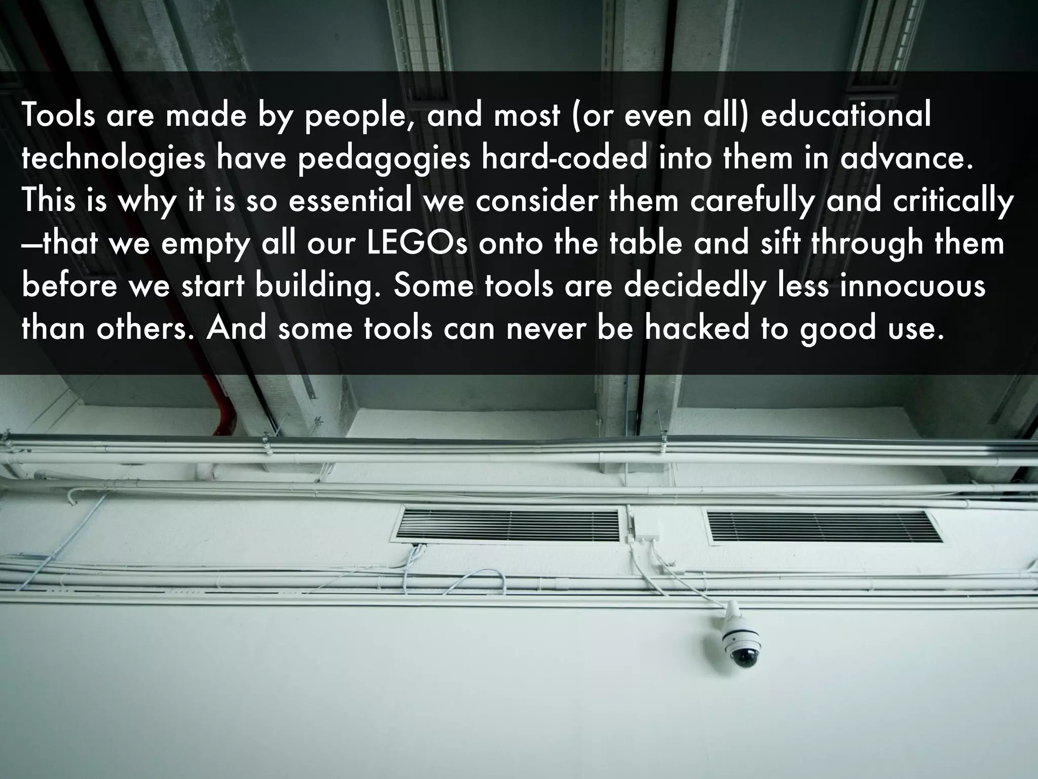 Tools are made by people, and most (or even all) educational
technologies have pedagogies hard-coded into them in advance.
This is why it is so essential we consider them carefully and critically
—that we empty all our LEGOs onto the table and sift through them
before we start building. Some tools are decidedly less innocuous
than others. And some tools can never be hacked to good use.
 