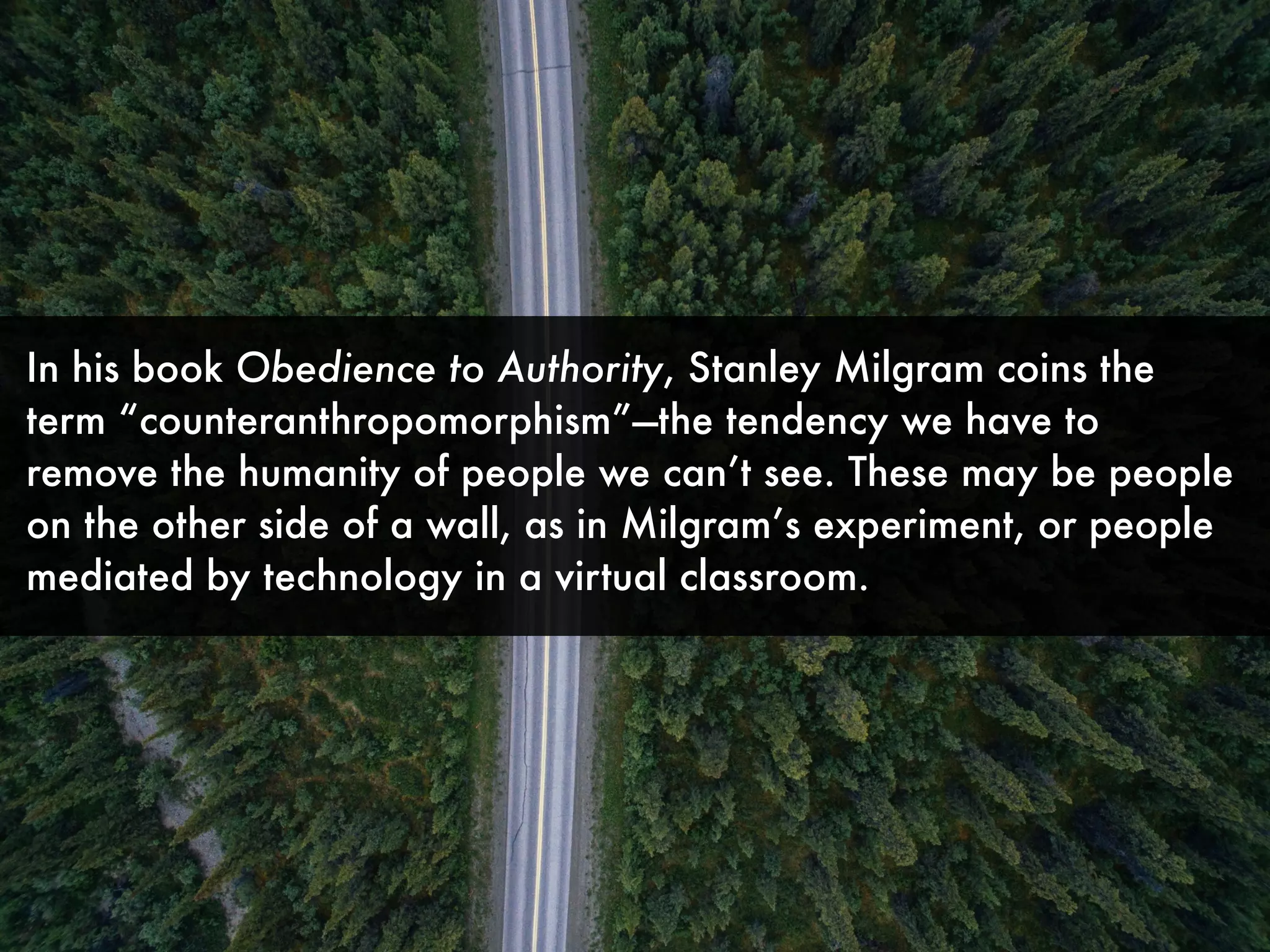 In his book Obedience to Authority, Stanley Milgram coins the
term “counteranthropomorphism”—the tendency we have to
remove the humanity of people we can’t see. These may be people
on the other side of a wall, as in Milgram’s experiment, or people
mediated by technology in a virtual classroom.
 