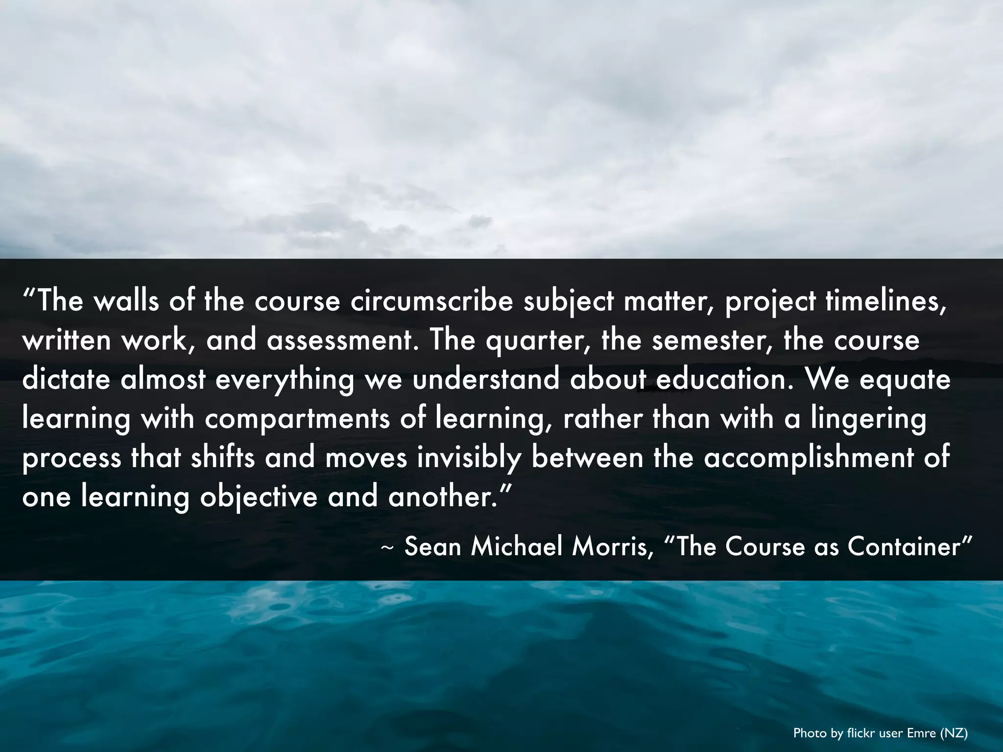 Photo by ﬂickr user Emre (NZ)
“The walls of the course circumscribe subject matter, project timelines,
written work, and assessment. The quarter, the semester, the course
dictate almost everything we understand about education. We equate
learning with compartments of learning, rather than with a lingering
process that shifts and moves invisibly between the accomplishment of
one learning objective and another.”
	 ~ Sean Michael Morris, “The Course as Container”
 