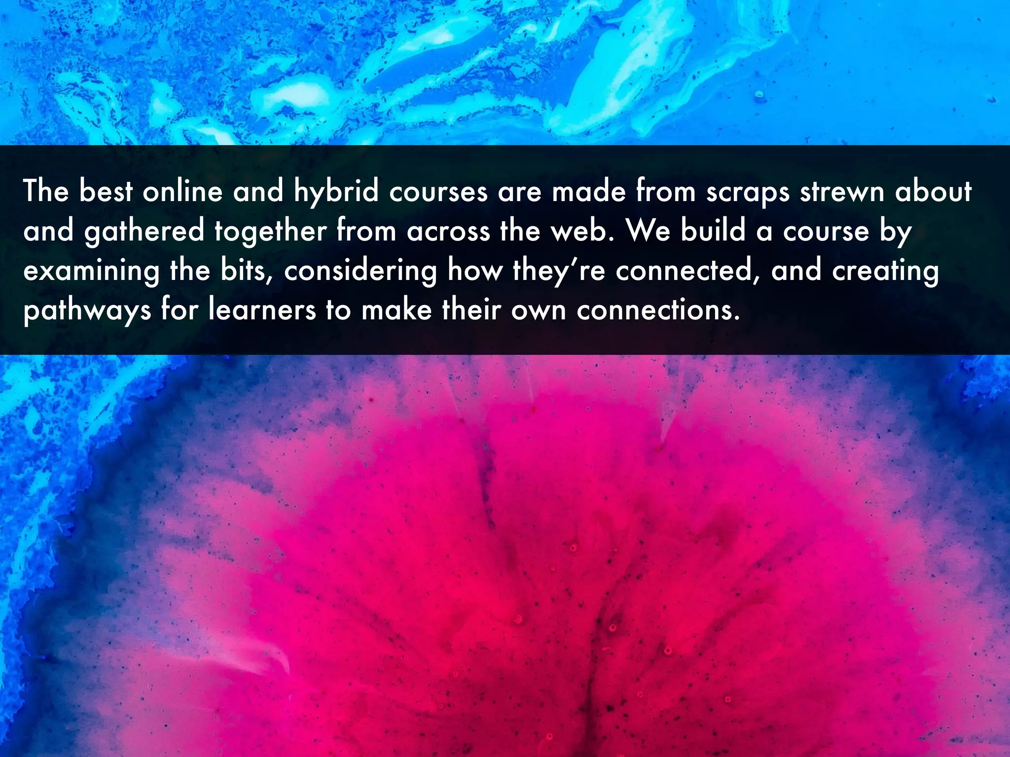The best online and hybrid courses are made from scraps strewn about
and gathered together from across the web. We build a course by
examining the bits, considering how they’re connected, and creating
pathways for learners to make their own connections.
 