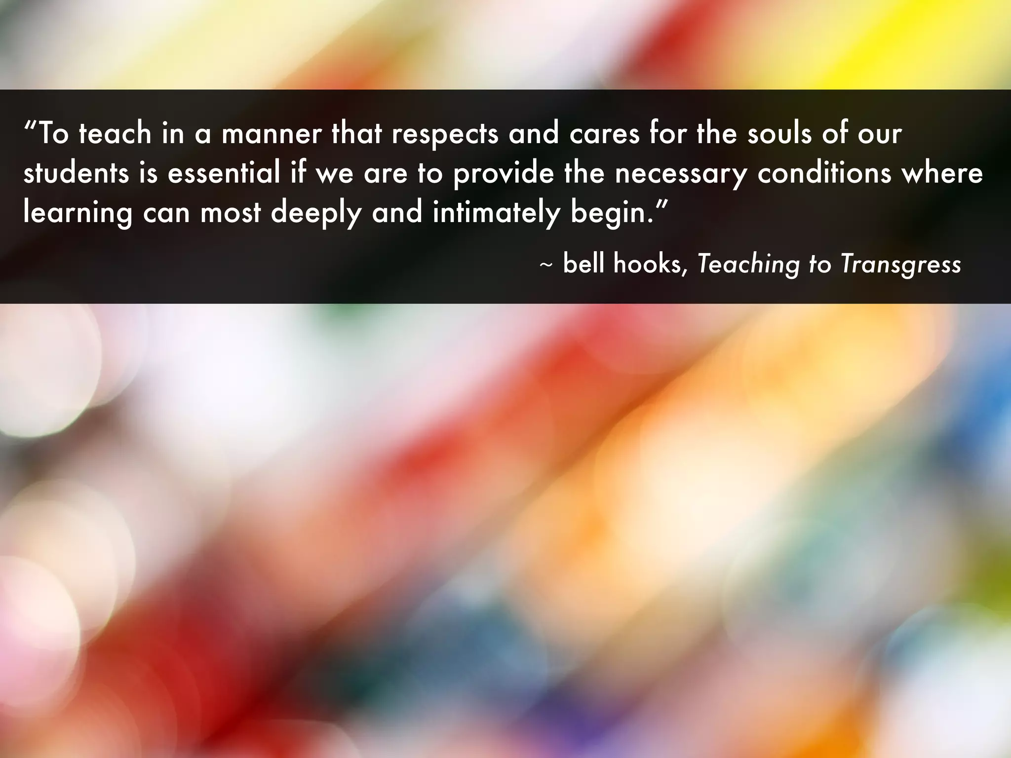 “To teach in a manner that respects and cares for the souls of our
students is essential if we are to provide the necessary conditions where
learning can most deeply and intimately begin.”
~ bell hooks, Teaching to Transgress
 