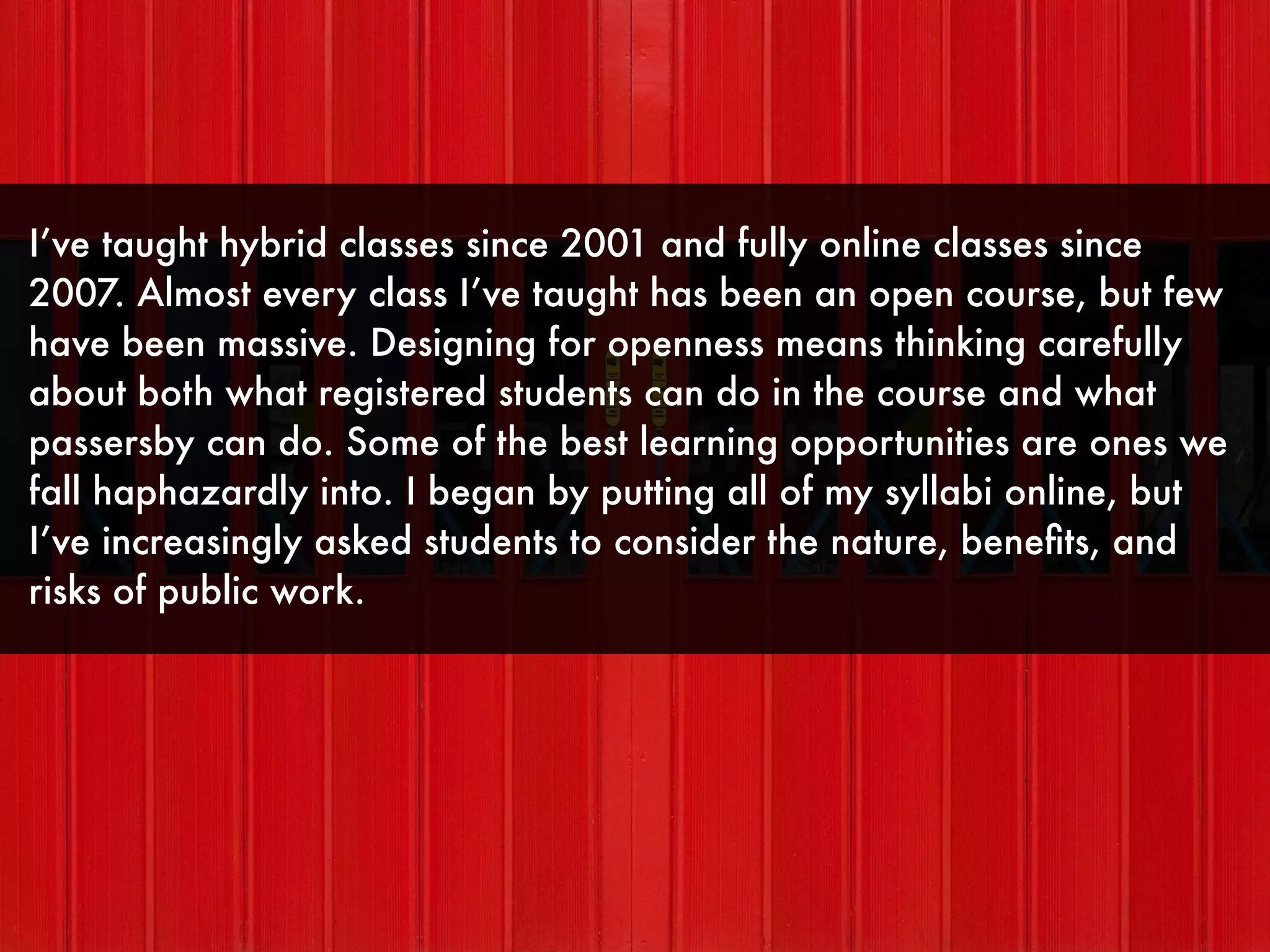 I’ve taught hybrid classes since 2001 and fully online classes since
2007. Almost every class I’ve taught has been an open course, but few
have been massive. Designing for openness means thinking carefully
about both what registered students can do in the course and what
passersby can do. Some of the best learning opportunities are ones we
fall haphazardly into. I began by putting all of my syllabi online, but
I’ve increasingly asked students to consider the nature, beneﬁts, and
risks of public work.
 