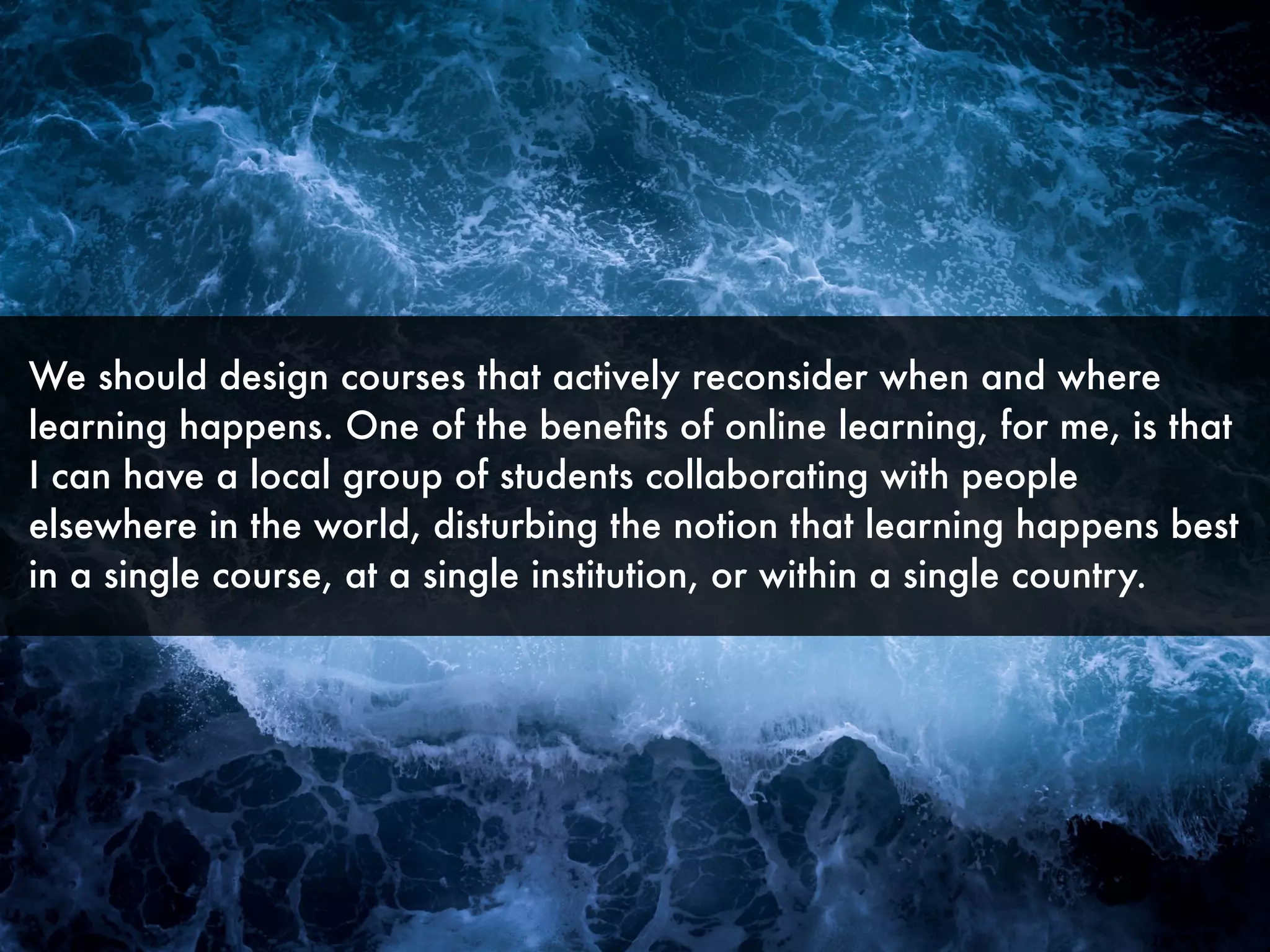 We should design courses that actively reconsider when and where
learning happens. One of the beneﬁts of online learning, for me, is that
I can have a local group of students collaborating with people
elsewhere in the world, disturbing the notion that learning happens best
in a single course, at a single institution, or within a single country.
 