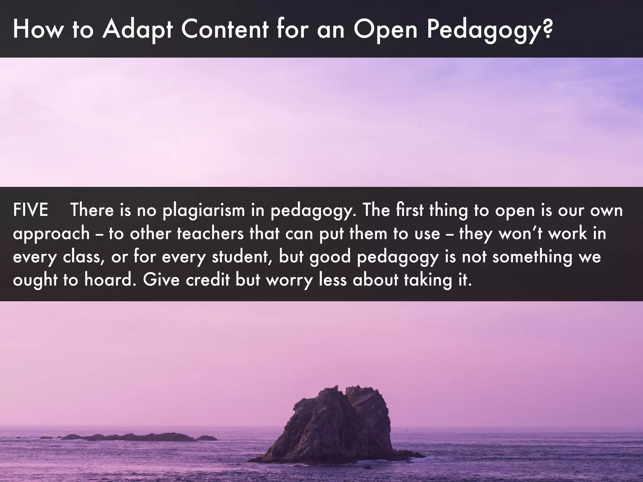 How to Adapt Content for an Open Pedagogy?
FIVE There is no plagiarism in pedagogy. The ﬁrst thing to open is our own
approach -- to other teachers that can put them to use -- they won’t work in
every class, or for every student, but good pedagogy is not something we
ought to hoard. Give credit but worry less about taking it.
 