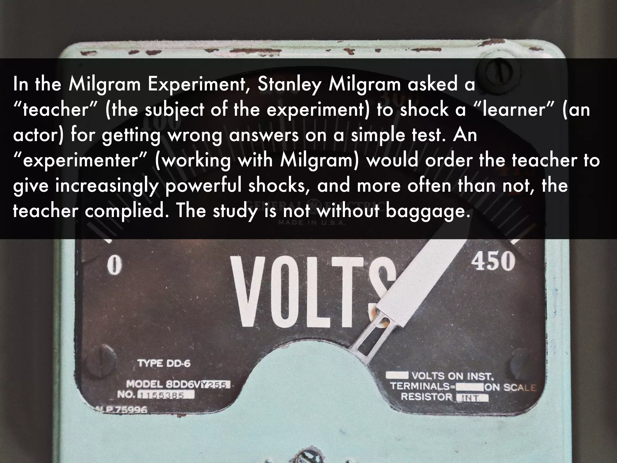 In the Milgram Experiment, Stanley Milgram asked a
“teacher” (the subject of the experiment) to shock a “learner” (an
actor) for getting wrong answers on a simple test. An
“experimenter” (working with Milgram) would order the teacher to
give increasingly powerful shocks, and more often than not, the
teacher complied. The study is not without baggage.
 
