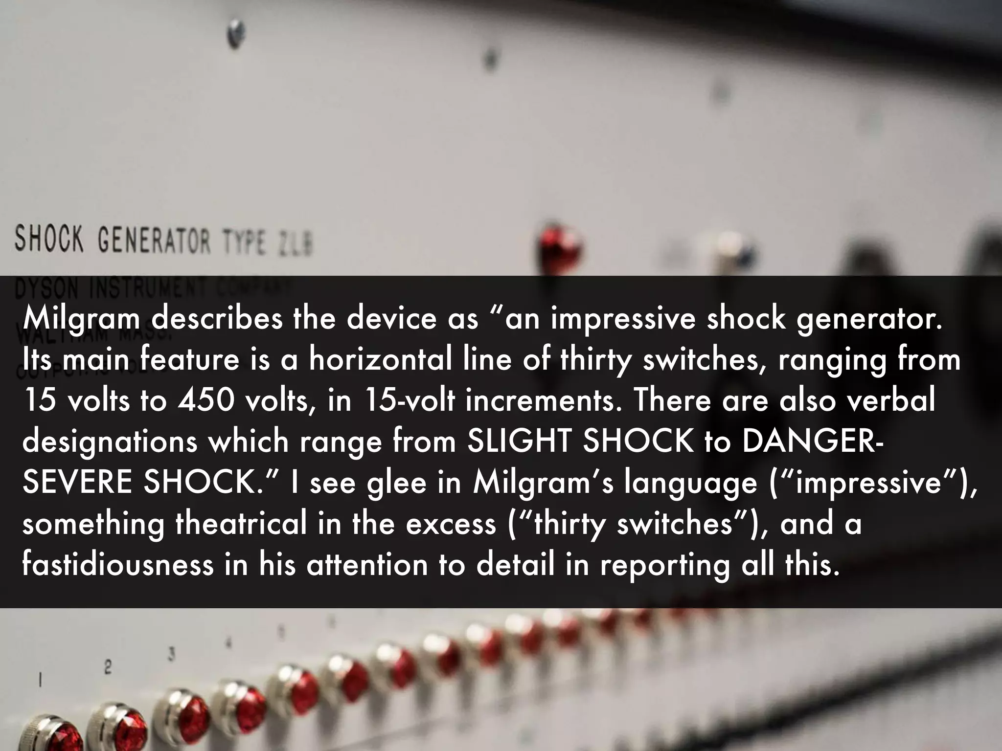 Milgram describes the device as “an impressive shock generator.
Its main feature is a horizontal line of thirty switches, ranging from
15 volts to 450 volts, in 15-volt increments. There are also verbal
designations which range from SLIGHT SHOCK to DANGER-
SEVERE SHOCK.” I see glee in Milgram’s language (“impressive”),
something theatrical in the excess (“thirty switches”), and a
fastidiousness in his attention to detail in reporting all this.
 