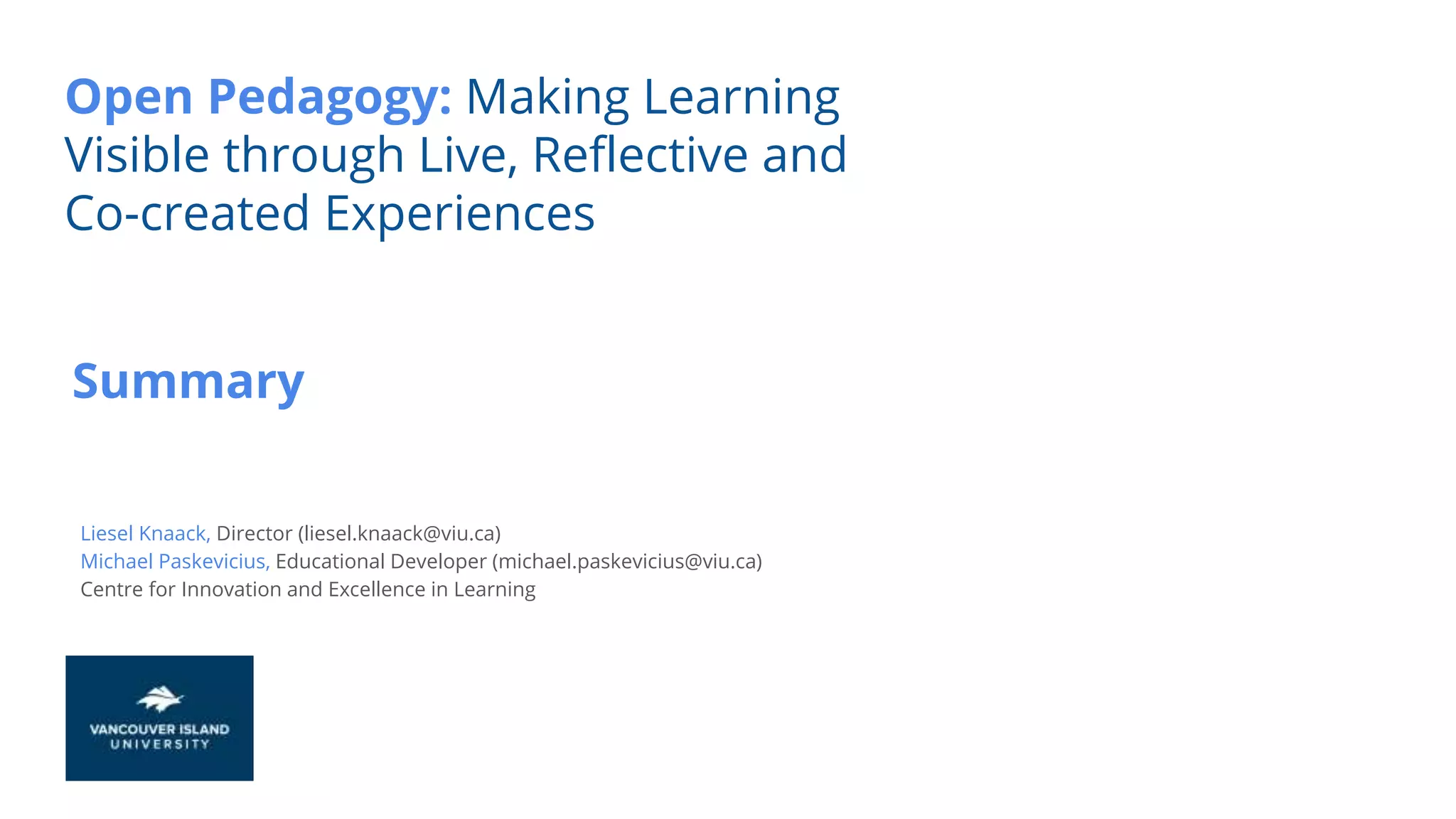 Summary
Open Pedagogy: Making Learning
Visible through Live, Reflective and
Co-created Experiences
Liesel Knaack, Director (liesel.knaack@viu.ca)
Michael Paskevicius, Educational Developer (michael.paskevicius@viu.ca)
Centre for Innovation and Excellence in Learning
 