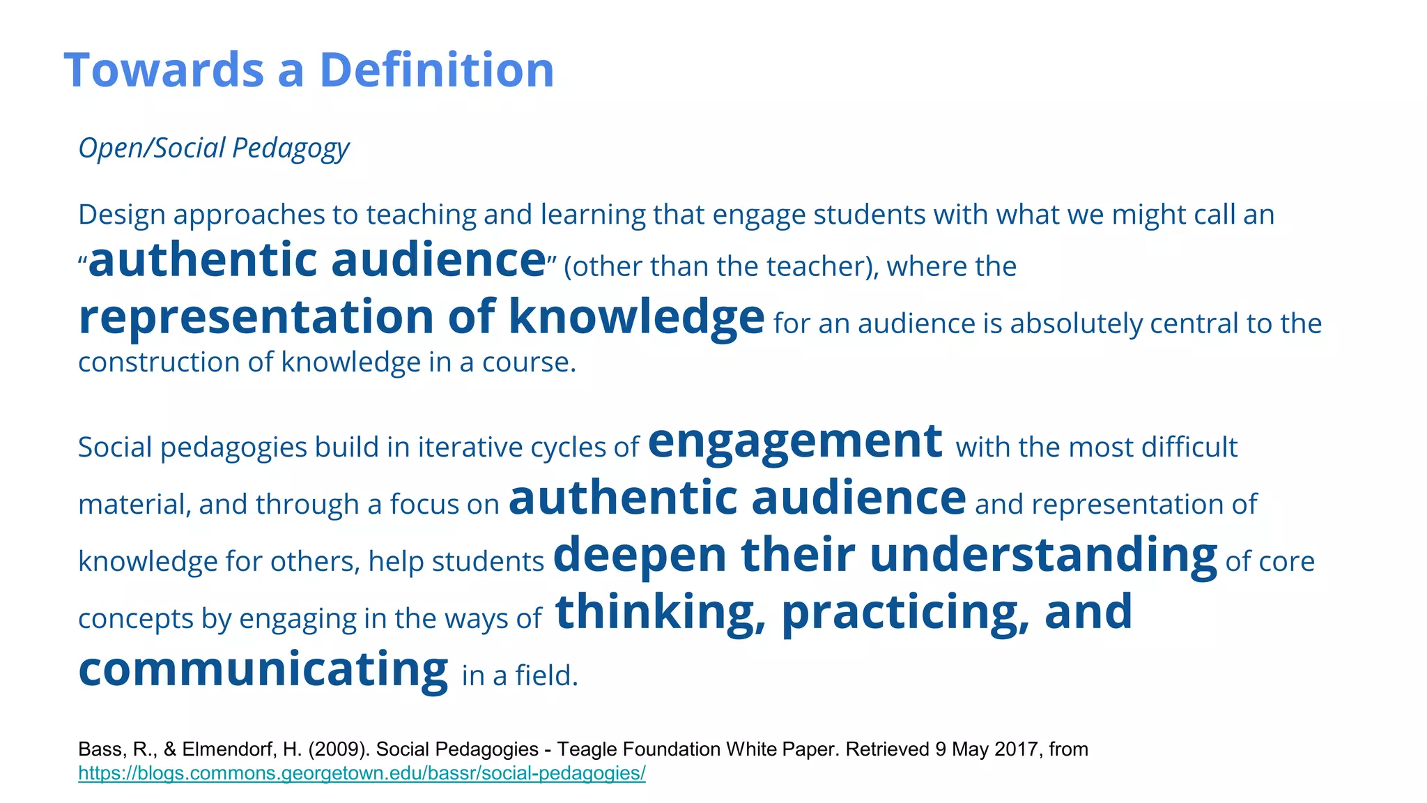 Towards a Definition
Open/Social Pedagogy
Design approaches to teaching and learning that engage students with what we might call an
“authentic audience” (other than the teacher), where the
representation of knowledge for an audience is absolutely central to the
construction of knowledge in a course.
Social pedagogies build in iterative cycles of engagement with the most difficult
material, and through a focus on authentic audience and representation of
knowledge for others, help students deepen their understanding of core
concepts by engaging in the ways of thinking, practicing, and
communicating in a field.
Bass, R., & Elmendorf, H. (2009). Social Pedagogies - Teagle Foundation White Paper. Retrieved 9 May 2017, from
https://blogs.commons.georgetown.edu/bassr/social-pedagogies/
 
