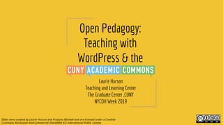 Open Pedagogy:
Teaching with
WordPress & the
Laurie Hurson
Teaching and Learning Center
The Graduate Center ,CUNY
NYCDH Week 2019
Slides were created by Laurie Hurson and Krystyna Michael and are licensed under a Creative
Commons Attribution-NonCommercial-ShareAlike 4.0 International Public License
 