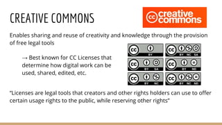 CREATIVE COMMONS
Enables sharing and reuse of creativity and knowledge through the provision
of free legal tools
“Licenses are legal tools that creators and other rights holders can use to offer
certain usage rights to the public, while reserving other rights”
→ Best known for CC Licenses that
determine how digital work can be
used, shared, edited, etc.
 
