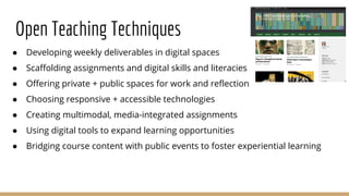 Open Teaching Techniques
● Developing weekly deliverables in digital spaces
● Scaffolding assignments and digital skills and literacies
● Offering private + public spaces for work and reflection
● Choosing responsive + accessible technologies
● Creating multimodal, media-integrated assignments
● Using digital tools to expand learning opportunities
● Bridging course content with public events to foster experiential learning
 