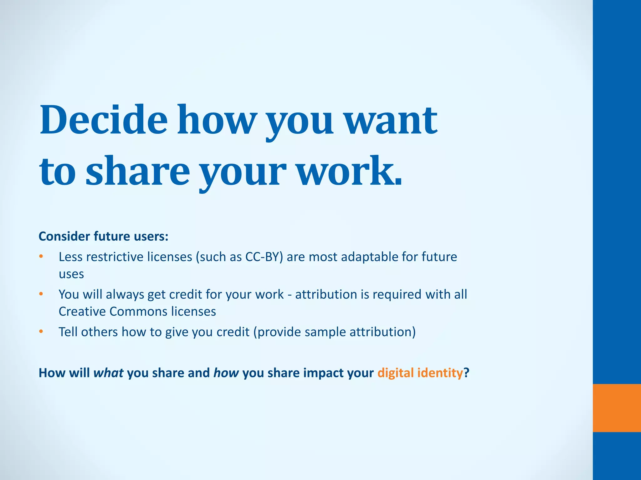 Decide how you want
to share your work.
Consider future users:
• Less restrictive licenses (such as CC-BY) are most adaptable for future
uses
• You will always get credit for your work - attribution is required with all
Creative Commons licenses
• Tell others how to give you credit (provide sample attribution)
How will what you share and how you share impact your digital identity?
 