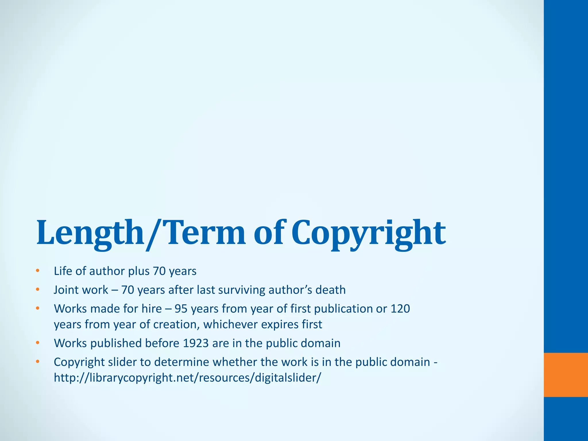 Length/Term of Copyright
• Life of author plus 70 years
• Joint work – 70 years after last surviving author’s death
• Works made for hire – 95 years from year of first publication or 120
years from year of creation, whichever expires first
• Works published before 1923 are in the public domain
• Copyright slider to determine whether the work is in the public domain -
http://librarycopyright.net/resources/digitalslider/
 