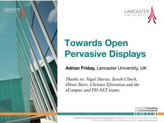 Towards Open
Pervasive Displays!
Adrian Friday, Lancaster University, UK!

Thanks to: Nigel Davies, Sarah Clinch,
Oliver Storz, Christos Efstratiou and the
eCampus and PD-NET teams.
 
