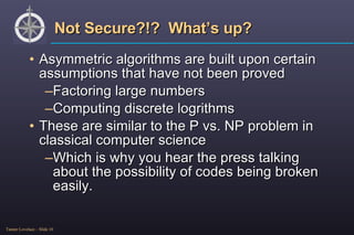 Not Secure?!?  What’s up? Asymmetric algorithms are built upon certain assumptions that have not been proved Factoring large numbers Computing discrete logrithms These are similar to the P vs. NP problem in classical computer science Which is why you hear the press talking about the possibility of codes being broken easily. 