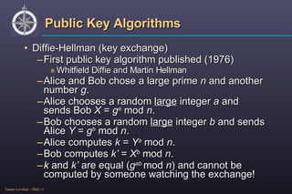Public Key Algorithms Diffie-Hellman (key exchange) First public key algorithm published (1976) Whitfield Diffie and Martin Hellman Alice and Bob chose a large prime  n  and another number  g . Alice chooses a random  large  integer  a  and sends Bob  X  =  g a  mod  n . Bob chooses a random  large  integer  b  and sends Alice  Y  =  g b  mod  n . Alice computes  k  =  Y a   mod  n . Bob computes  k’  =  X b   mod  n . k  and  k’  are equal ( g ab  mod  n ) and cannot be computed by someone watching the exchange! 