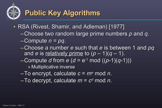 Public Key Algorithms RSA (Rivest, Shamir, and Adleman) [1977] Choose two random large prime numbers  p  and  q . Compute  n = pq . Choose a number  e  such that  e  is between 1 and  pq  and  e  is  relatively prime  to ( p  – 1)( q –  1). Compute  d  from  e  ( d  = e -1  mod (( p -1)( q -1))) Multiplicative inverse To encrypt, calculate  c  =  m e  mod  n . To decrypt, calculate  m  =  c d  mod  n . 