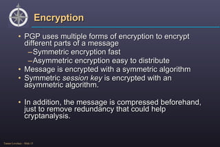 Encryption PGP uses multiple forms of encryption to encrypt different parts of a message Symmetric encryption fast Asymmetric encryption easy to distribute Message is encrypted with a symmetric algorithm Symmetric  session key  is encrypted with an asymmetric algorithm. In addition, the message is compressed beforehand, just to remove redundancy that could help cryptanalysis. 