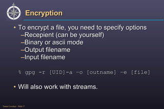 Encryption To encrypt a file, you need to specify options Recepient (can be yourself) Binary or ascii mode Output filename Input filename % gpg -r [UID]-a –o [outname] –e [file] Will also work with streams. 